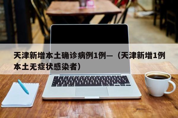 天津新增本土确诊病例1例—（天津新增1例本土无症状感染者）