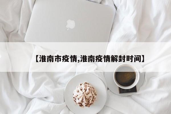 【淮南市疫情,淮南疫情解封时间】
