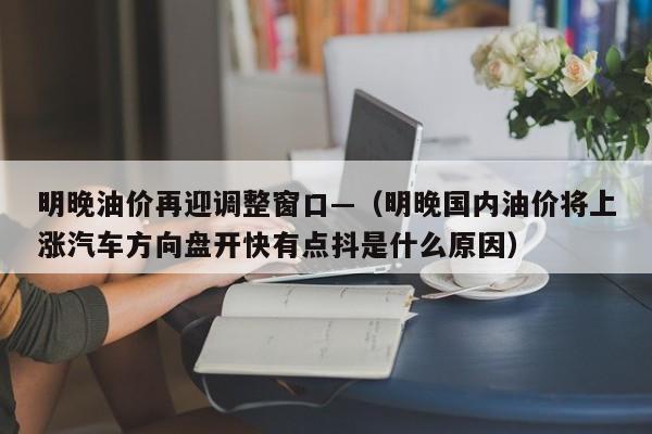 明晚油价再迎调整窗口—（明晚国内油价将上涨汽车方向盘开快有点抖是什么原因）