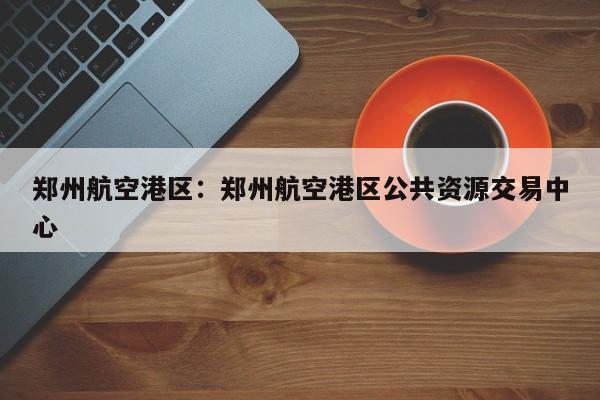 郑州航空港区:郑州航空港区公共资源交易中心