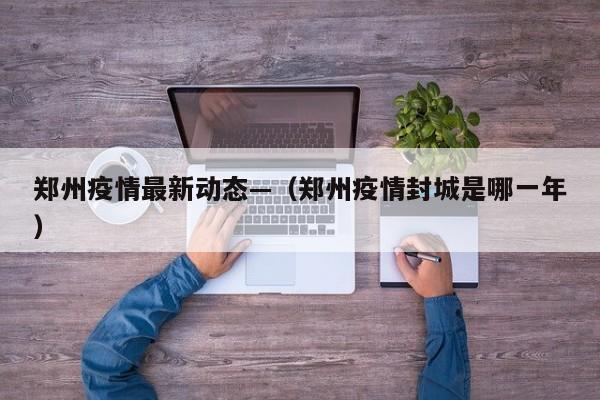 郑州疫情最新动态—（郑州疫情封城是哪一年）