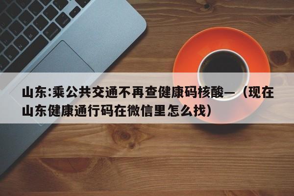 山东:乘公共交通不再查健康码核酸—（现在山东健康通行码在微信里怎么找）