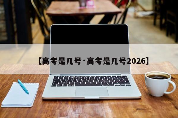 【高考是几号·高考是几号2026】