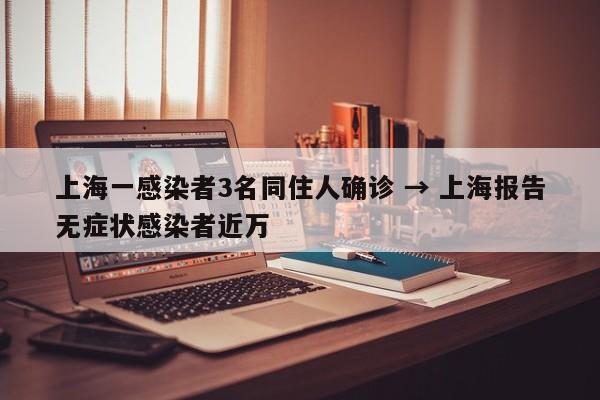 上海一感染者3名同住人确诊 → 上海报告无症状感染者近万