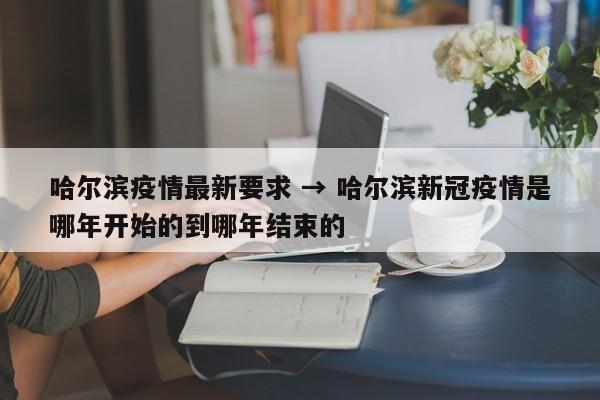 哈尔滨疫情最新要求 → 哈尔滨新冠疫情是哪年开始的到哪年结束的