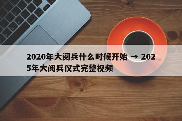 2020年大阅兵什么时候开始 → 2025年大阅兵仪式完整视频