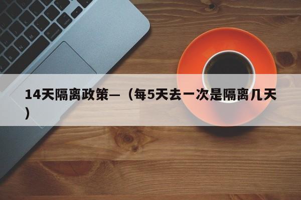 14天隔离政策—（每5天去一次是隔离几天）