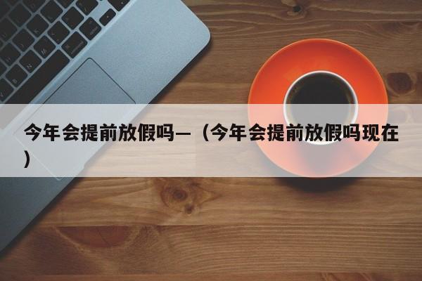 今年会提前放假吗—（今年会提前放假吗现在）