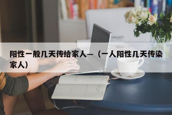 阳性一般几天传给家人—（一人阳性几天传染家人）