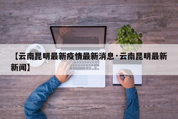 【云南昆明最新疫情最新消息·云南昆明最新新闻】