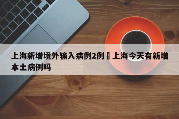 上海新增境外输入病例2例›上海今天有新增本土病例吗