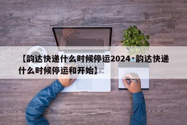 【韵达快递什么时候停运2024·韵达快递什么时候停运和开始】