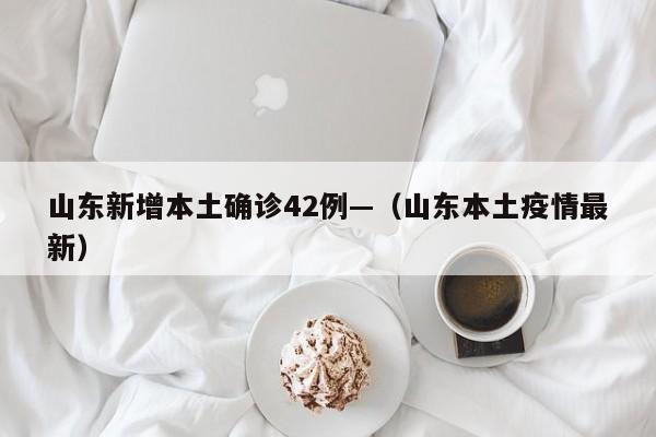 山东新增本土确诊42例—（山东本土疫情最新）