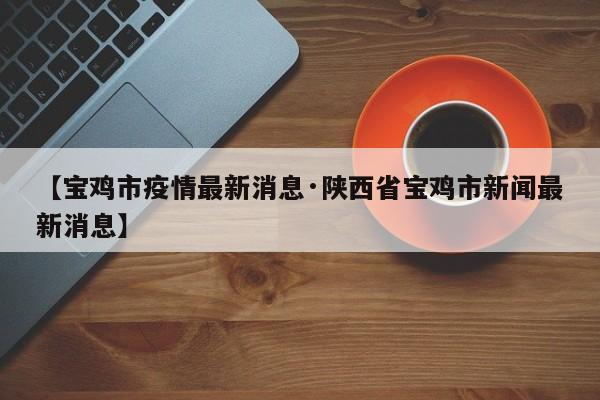 【宝鸡市疫情最新消息·陕西省宝鸡市新闻最新消息】