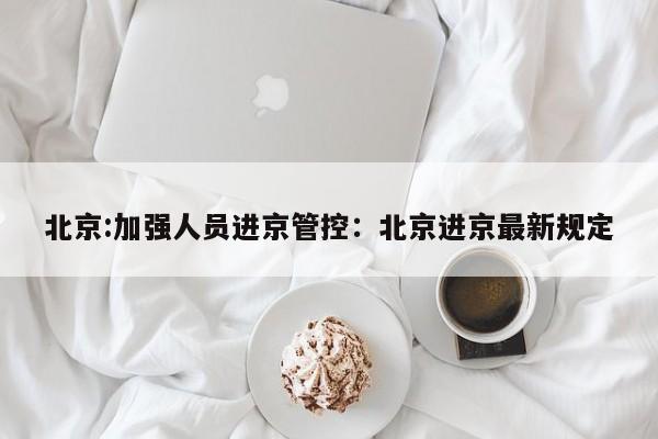 北京:加强人员进京管控：北京进京最新规定