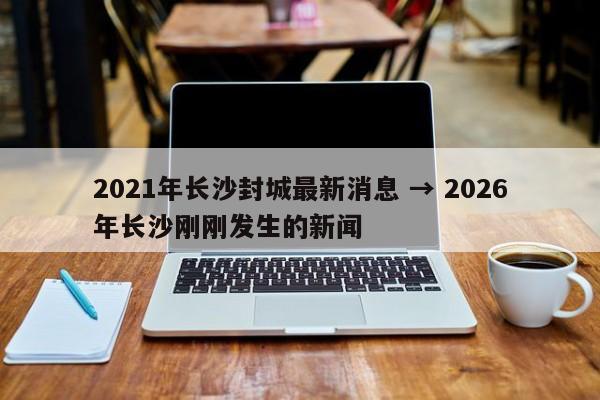 2021年长沙封城最新消息 → 2026年长沙刚刚发生的新闻