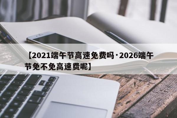 【2021端午节高速免费吗·2026端午节免不免高速费呢】