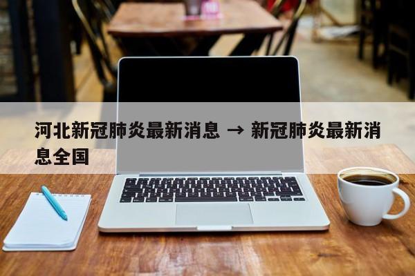 河北新冠肺炎最新消息 → 新冠肺炎最新消息全国