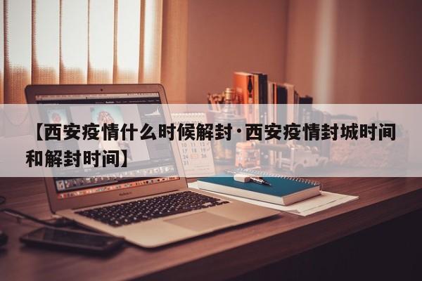 【西安疫情什么时候解封·西安疫情封城时间和解封时间】