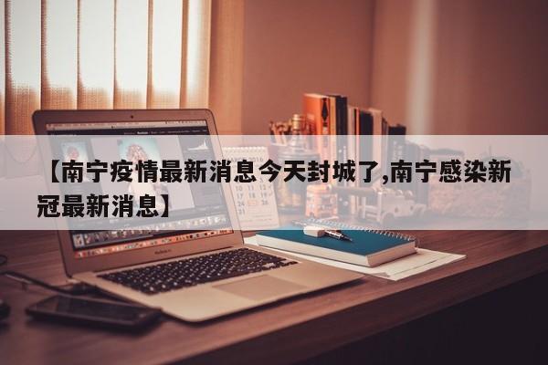 【南宁疫情最新消息今天封城了,南宁感染新冠最新消息】