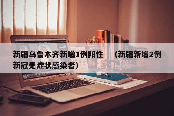 新疆乌鲁木齐新增1例阳性—（新疆新增2例新冠无症状感染者）