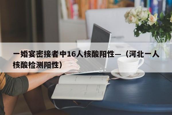 一婚宴密接者中16人核酸阳性—（河北一人核酸检测阳性）