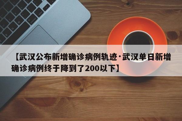 【武汉公布新增确诊病例轨迹·武汉单日新增确诊病例终于降到了200以下】