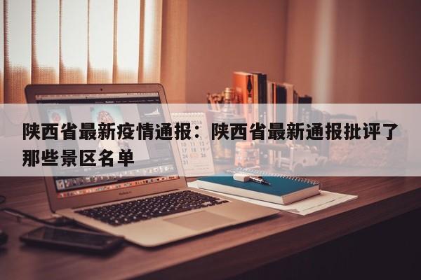 陕西省最新疫情通报：陕西省最新通报批评了那些景区名单