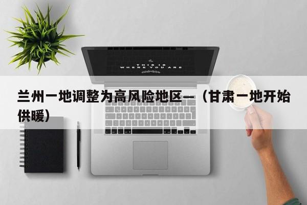 兰州一地调整为高风险地区—（甘肃一地开始供暖）