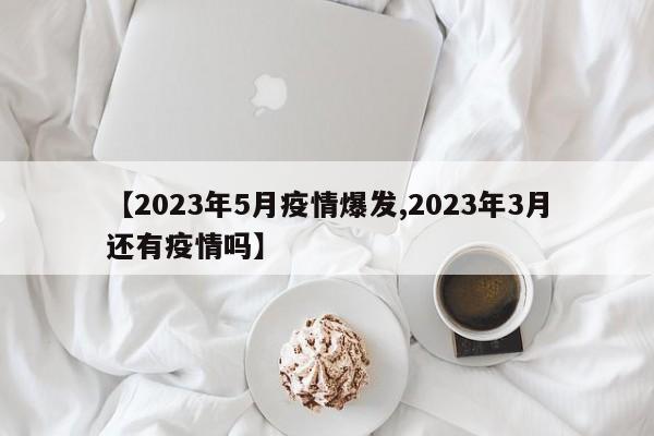 【2023年5月疫情爆发,2023年3月还有疫情吗】