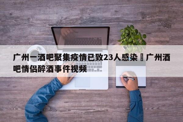 广州一酒吧聚集疫情已致23人感染›广州酒吧情侣醉酒事件视频