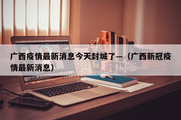 广西疫情最新消息今天封城了—（广西新冠疫情最新消息）