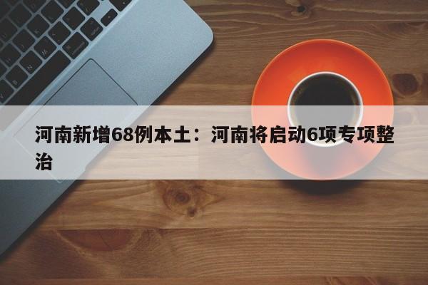 河南新增68例本土：河南将启动6项专项整治