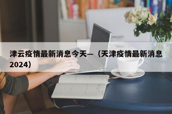 津云疫情最新消息今天—（天津疫情最新消息2024）