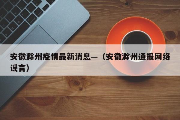 安徽滁州疫情最新消息—（安徽滁州通报网络谣言）