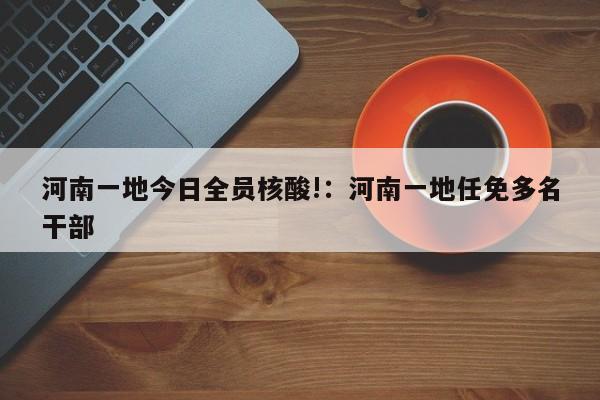 河南一地今日全员核酸!：河南一地任免多名干部