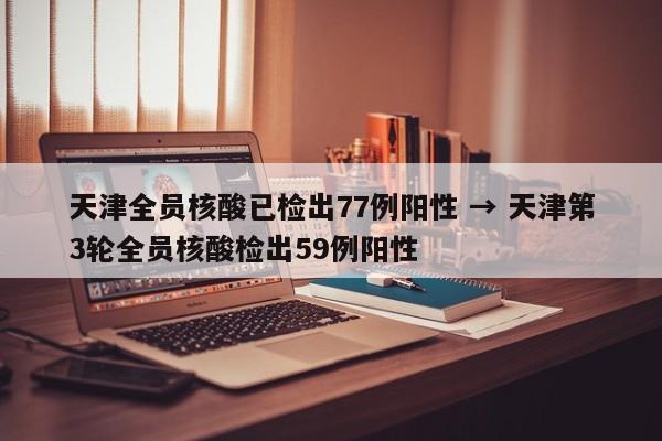 天津全员核酸已检出77例阳性 → 天津第3轮全员核酸检出59例阳性