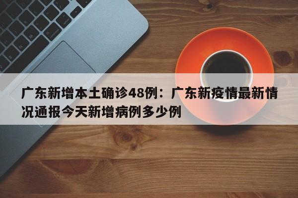 广东新增本土确诊48例：广东新疫情最新情况通报今天新增病例多少例