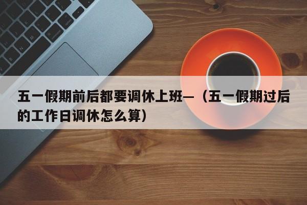 五一假期前后都要调休上班—（五一假期过后的工作日调休怎么算）