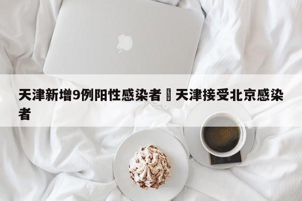 天津新增9例阳性感染者›天津接受北京感染者