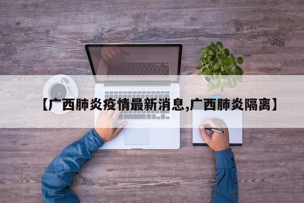【广西肺炎疫情最新消息,广西肺炎隔离】