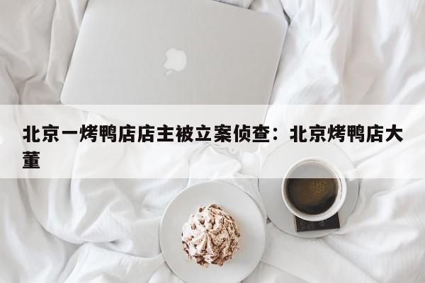 北京一烤鸭店店主被立案侦查：北京烤鸭店大董