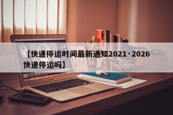 【快递停运时间最新通知2021·2026快递停运吗】