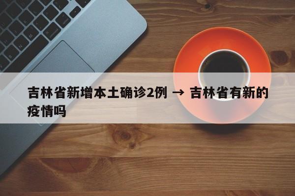 吉林省新增本土确诊2例 → 吉林省有新的疫情吗