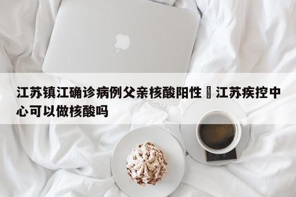 江苏镇江确诊病例父亲核酸阳性›江苏疾控中心可以做核酸吗