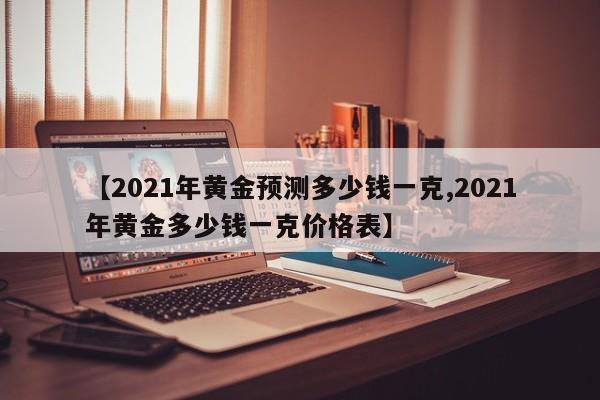 【2021年黄金预测多少钱一克,2021年黄金多少钱一克价格表】