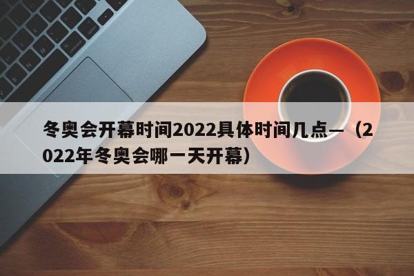 冬奥会开幕时间2022具体时间几点—（2022年冬奥会哪一天开幕）