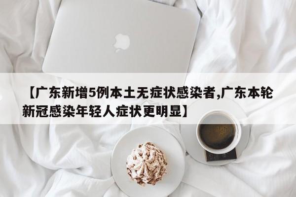 【广东新增5例本土无症状感染者,广东本轮新冠感染年轻人症状更明显】