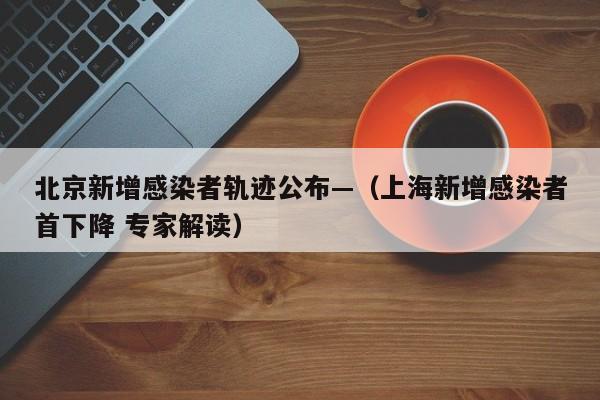 北京新增感染者轨迹公布—（上海新增感染者首下降 专家解读）