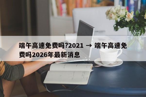 端午高速免费吗?2021 → 端午高速免费吗2026年最新消息